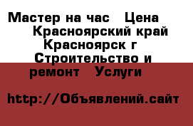 Мастер на час › Цена ­ 500 - Красноярский край, Красноярск г. Строительство и ремонт » Услуги   